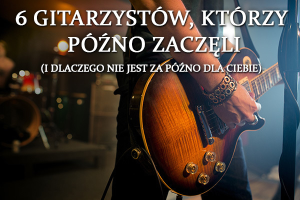 6 gitarzystów, którzy późno zaczęli (i dlaczego nie jest za późno dla Ciebie)